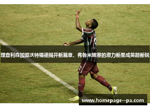 理查利森加盟沃特福德揭开新篇章，弗鲁米嫩塞的潜力新星成英超新锐